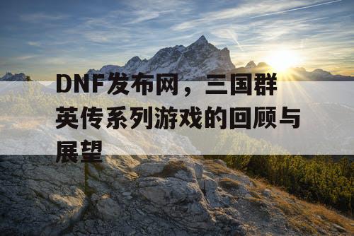 DNF发布网，三国群英传系列游戏的回顾与展望