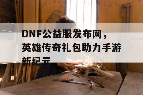 DNF公益服发布网，英雄传奇礼包助力手游新纪元