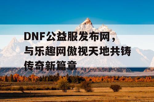 DNF公益服发布网，与乐趣网傲视天地共铸传奇新篇章