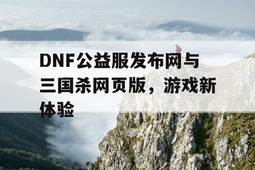 DNF公益服发布网与三国杀网页版，游戏新体验