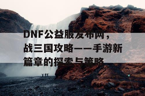 DNF公益服发布网，战三国攻略——手游新篇章的探索与策略