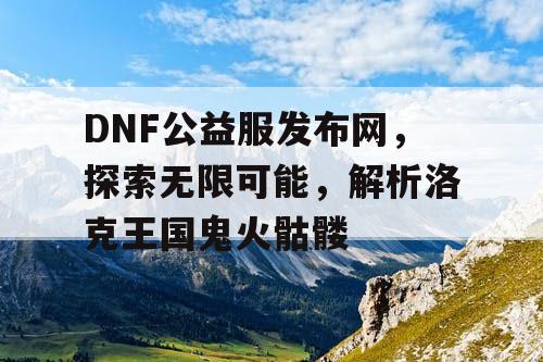 DNF公益服发布网，探索无限可能，解析洛克王国鬼火骷髅