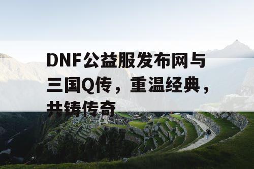 DNF公益服发布网与三国Q传，重温经典，共铸传奇