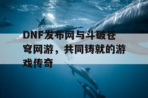 DNF发布网与斗破苍穹网游，共同铸就的游戏传奇