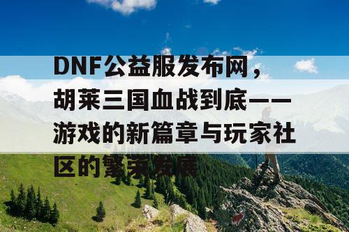 DNF公益服发布网，胡莱三国血战到底——游戏的新篇章与玩家社区的繁荣发展