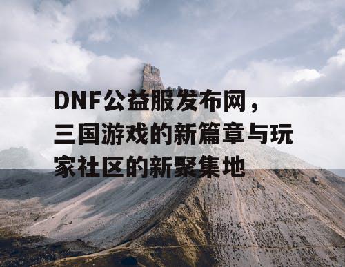 DNF公益服发布网，三国游戏的新篇章与玩家社区的新聚集地