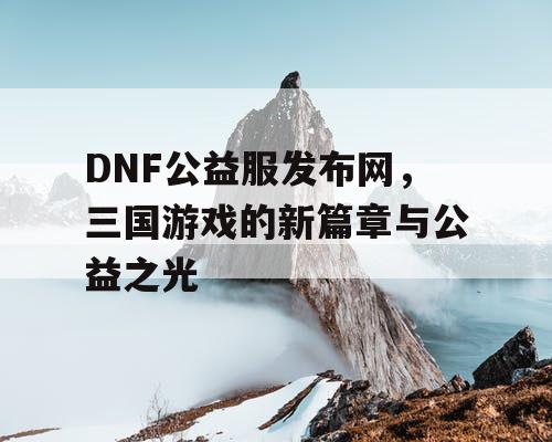 DNF公益服发布网，三国游戏的新篇章与公益之光