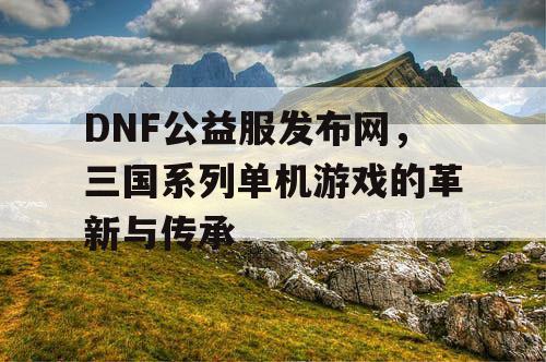 DNF公益服发布网，三国系列单机游戏的革新与传承