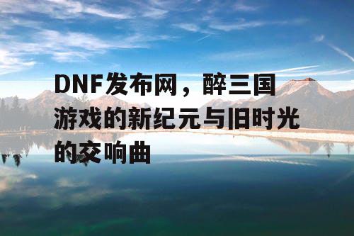 DNF发布网，醉三国游戏的新纪元与旧时光的交响曲