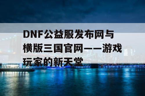 DNF公益服发布网与横版三国官网——游戏玩家的新天堂