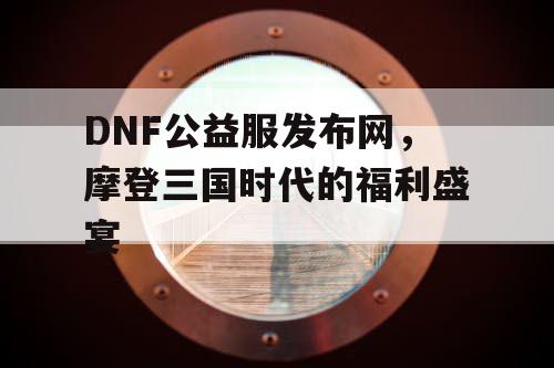 DNF公益服发布网，摩登三国时代的福利盛宴