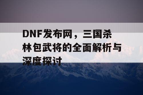 DNF发布网，三国杀林包武将的全面解析与深度探讨