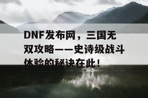 DNF发布网，三国无双攻略——史诗级战斗体验的秘诀在此！