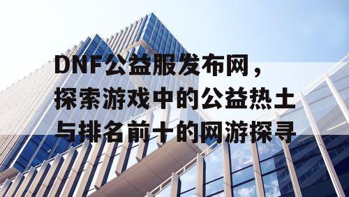 DNF公益服发布网，探索游戏中的公益热土与排名前十的网游探寻