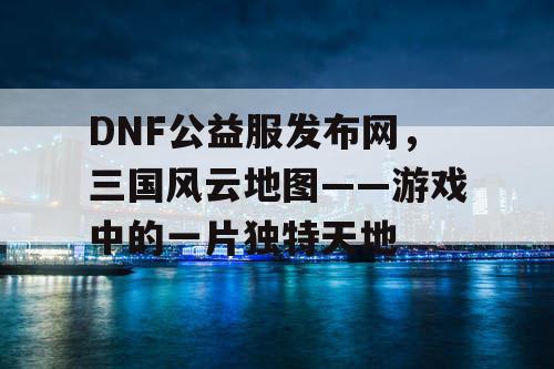 DNF公益服发布网，三国风云地图——游戏中的一片独特天地