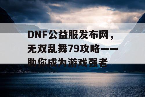 DNF公益服发布网，无双乱舞79攻略——助你成为游戏强者