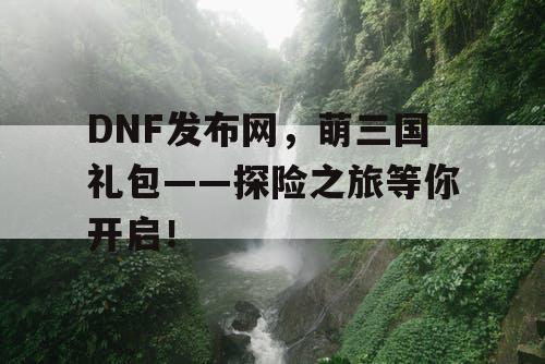 DNF发布网，萌三国礼包——探险之旅等你开启！