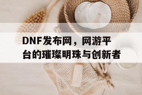 DNF发布网，网游平台的璀璨明珠与创新者